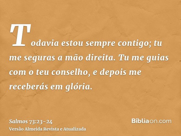 Todavia estou sempre contigo; tu me seguras a mão direita.Tu me guias com o teu conselho, e depois me receberás em glória.