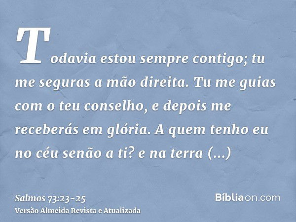 Todavia estou sempre contigo; tu me seguras a mão direita.Tu me guias com o teu conselho, e depois me receberás em glória.A quem tenho eu no céu senão a ti? e n