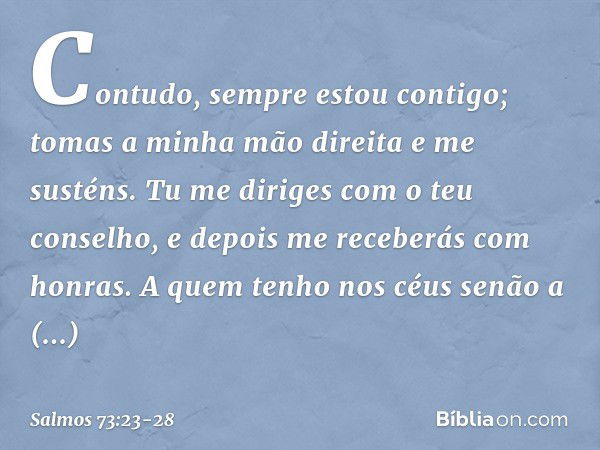 Contudo, sempre estou contigo;
tomas a minha mão direita e me susténs. Tu me diriges com o teu conselho,
e depois me receberás com honras. A quem tenho nos céus