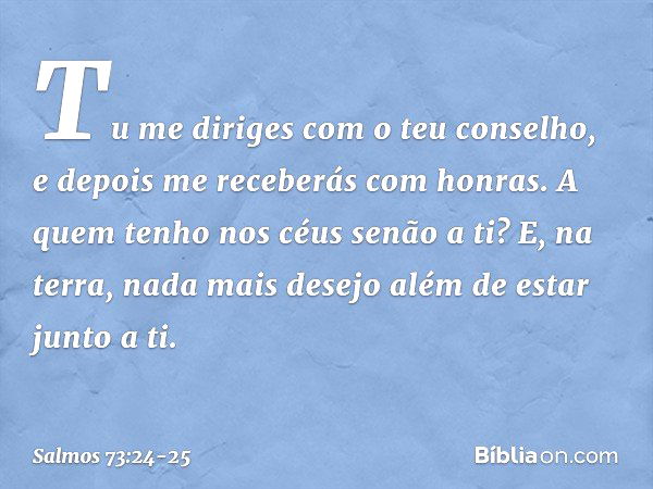 Tu me diriges com o teu conselho,
e depois me receberás com honras. A quem tenho nos céus senão a ti?
E, na terra, nada mais desejo
além de estar junto a ti. --