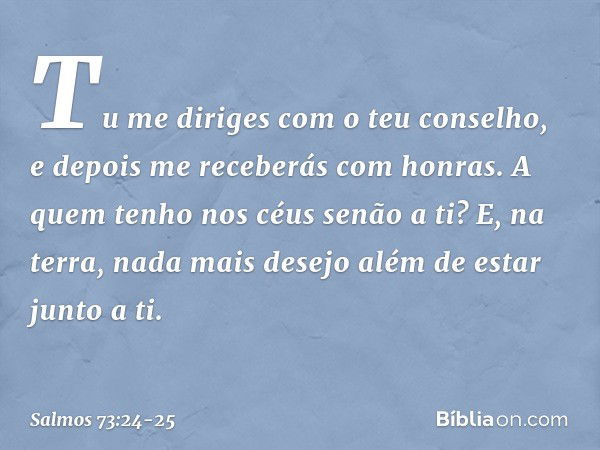 Tu me diriges com o teu conselho,
e depois me receberás com honras. A quem tenho nos céus senão a ti?
E, na terra, nada mais desejo
além de estar junto a ti. --