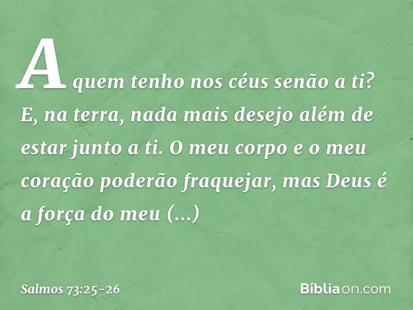 A quem tenho nos céus senão a ti?
E, na terra, nada mais desejo
além de estar junto a ti. O meu corpo e o meu coração
poderão fraquejar,
mas Deus é a força do m