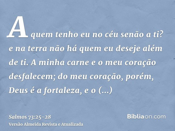 A quem tenho eu no céu senão a ti? e na terra não há quem eu deseje além de ti.A minha carne e o meu coração desfalecem; do meu coração, porém, Deus é a fortale