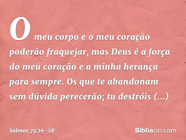 O meu corpo e o meu coração
poderão fraquejar,
mas Deus é a força do meu coração
e a minha herança para sempre. Os que te abandonam sem dúvida perecerão;
tu des