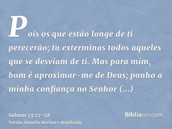 Pois os que estão longe de ti perecerão; tu exterminas todos aqueles que se desviam de ti.Mas para mim, bom é aproximar-me de Deus; ponho a minha confiança no S