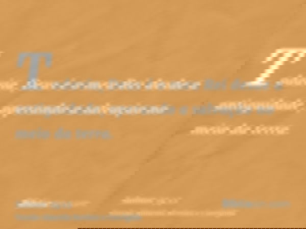 Todavia, Deus é o meu Rei desde a antiguidade, operando a salvação no meio da terra.