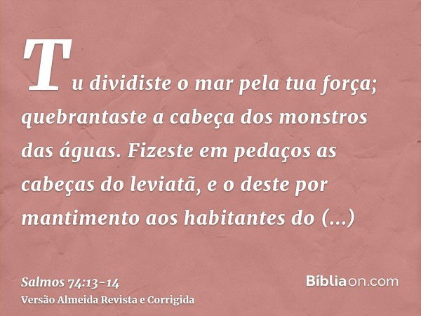 Tu dividiste o mar pela tua força; quebrantaste a cabeça dos monstros das águas.Fizeste em pedaços as cabeças do leviatã, e o deste por mantimento aos habitante