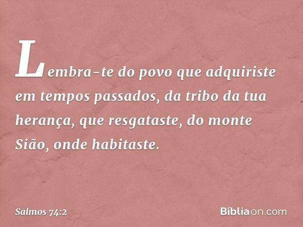 Lembra-te do povo que adquiriste
em tempos passados,
da tribo da tua herança, que resgataste,
do monte Sião, onde habitaste. -- Salmo 74:2