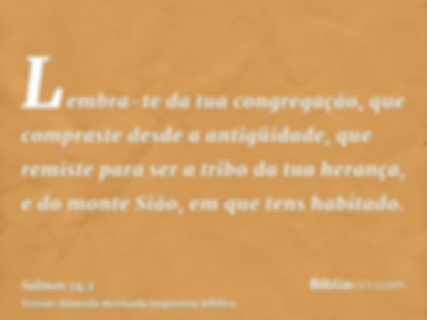 Lembra-te da tua congregação, que compraste desde a antigüidade, que remiste para ser a tribo da tua herança, e do monte Sião, em que tens habitado.