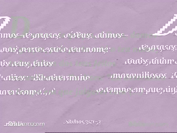 Damos-te graças, ó Deus,
damos-te graças, pois perto está o teu nome;
todos falam dos teus feitos maravilhosos. Tu dizes: "Eu determino o tempo
em que julgarei