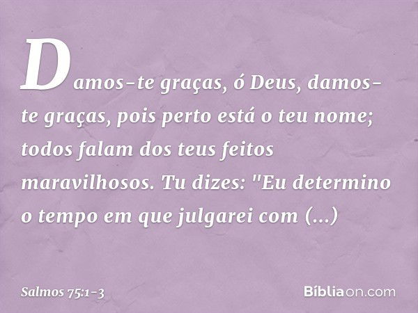 Damos-te graças, ó Deus,
damos-te graças, pois perto está o teu nome;
todos falam dos teus feitos maravilhosos. Tu dizes: "Eu determino o tempo
em que julgarei 