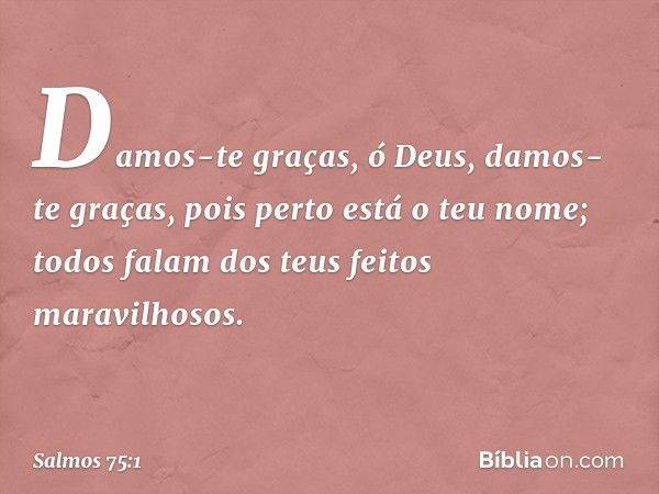 Damos-te graças, ó Deus,
damos-te graças, pois perto está o teu nome;
todos falam dos teus feitos maravilhosos. -- Salmo 75:1