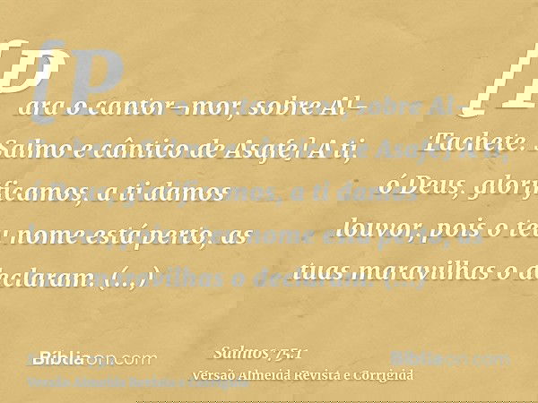 [Para o cantor-mor, sobre Al-Tachete. Salmo e cântico de Asafe] A ti, ó Deus, glorificamos, a ti damos louvor, pois o teu nome está perto, as tuas maravilhas o 