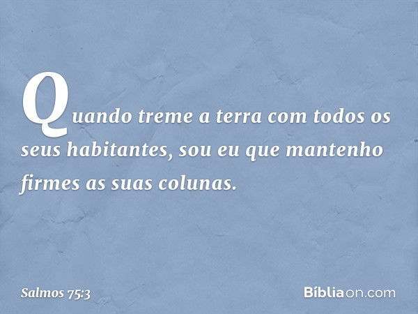 Quando treme a terra
com todos os seus habitantes,
sou eu que mantenho firmes
as suas colunas. -- Salmo 75:3