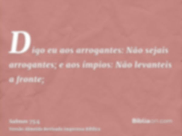 Digo eu aos arrogantes: Não sejais arrogantes; e aos ímpios: Não levanteis a fronte;