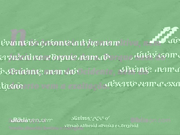 não levanteis a fronte altiva, nem faleis com cerviz dura.Porque nem do Oriente, nem do Ocidente, nem do deserto vem a exaltação.