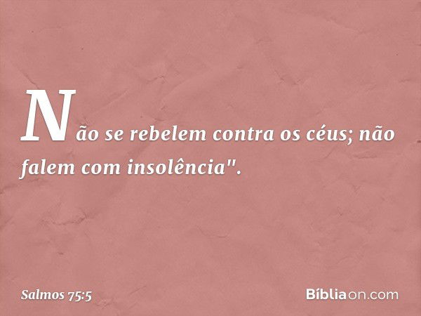 Não se rebelem contra os céus;
não falem com insolência". -- Salmo 75:5