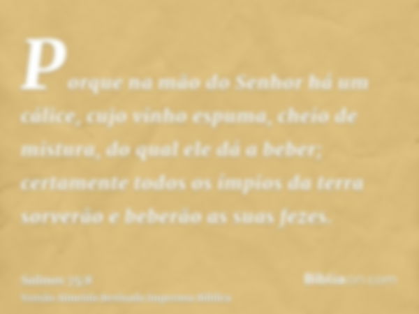 Porque na mão do Senhor há um cálice, cujo vinho espuma, cheio de mistura, do qual ele dá a beber; certamente todos os ímpios da terra sorverão e beberão as sua