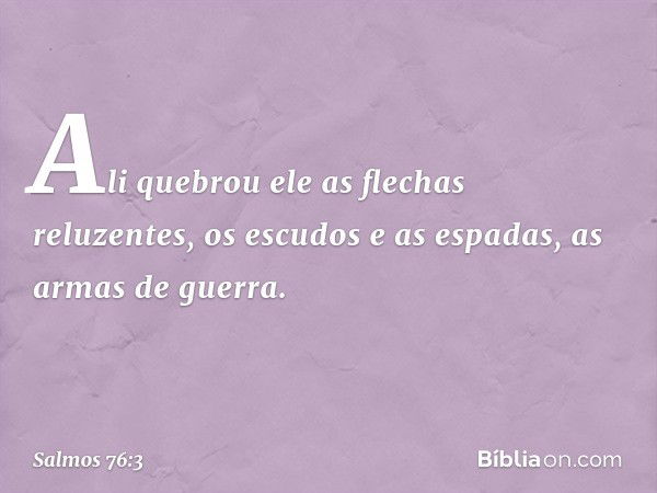 Ali quebrou ele as flechas reluzentes,
os escudos e as espadas,
as armas de guerra. -- Salmo 76:3