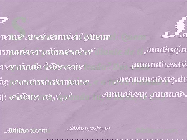 Somente tu és temível.
Quem poderá permanecer diante de ti
quando estiveres irado? Dos céus pronunciaste juízo,
e a terra tremeu e emudeceu, quando tu, ó Deus,