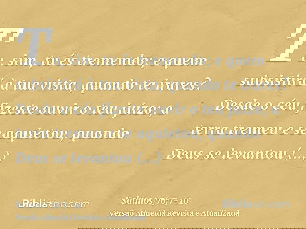 Tu, sim, tu és tremendo; e quem subsistirá à tua vista, quando te irares?Desde o céu fizeste ouvir o teu juízo; a terra tremeu e se aquietou,quando Deus se leva