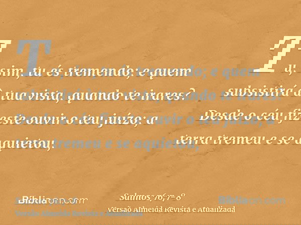 Tu, sim, tu és tremendo; e quem subsistirá à tua vista, quando te irares?Desde o céu fizeste ouvir o teu juízo; a terra tremeu e se aquietou,