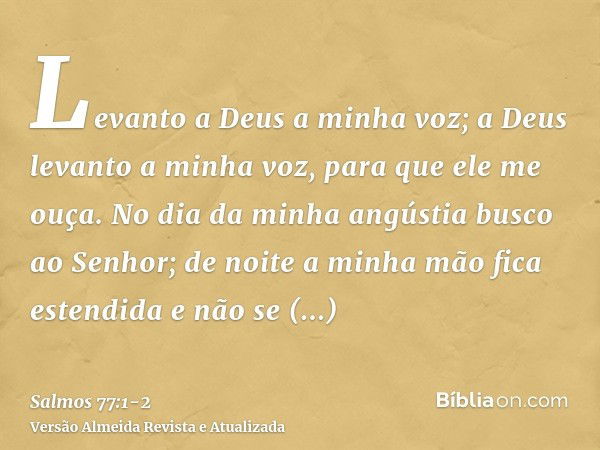 Levanto a Deus a minha voz; a Deus levanto a minha voz, para que ele me ouça.No dia da minha angústia busco ao Senhor; de noite a minha mão fica estendida e não