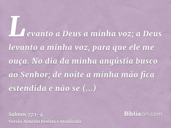 Levanto a Deus a minha voz; a Deus levanto a minha voz, para que ele me ouça.No dia da minha angústia busco ao Senhor; de noite a minha mão fica estendida e não