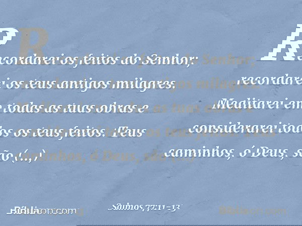 Recordarei os feitos do Senhor;
recordarei os teus antigos milagres. Meditarei em todas as tuas obras
e considerarei todos os teus feitos. Teus caminhos, ó Deus