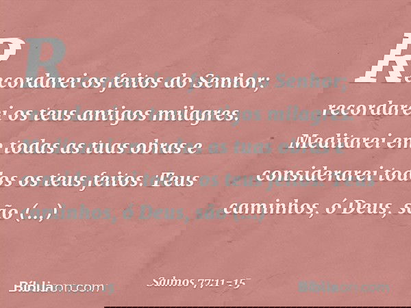 Recordarei os feitos do Senhor;
recordarei os teus antigos milagres. Meditarei em todas as tuas obras
e considerarei todos os teus feitos. Teus caminhos, ó Deus