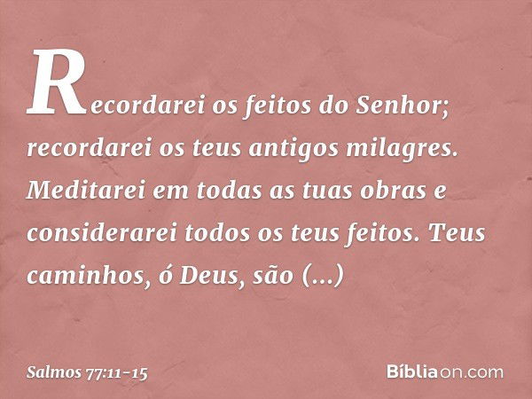 Recordarei os feitos do Senhor;
recordarei os teus antigos milagres. Meditarei em todas as tuas obras
e considerarei todos os teus feitos. Teus caminhos, ó Deus