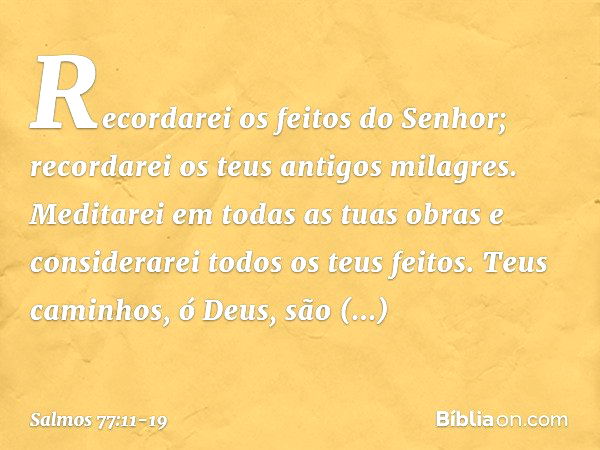 Recordarei os feitos do Senhor;
recordarei os teus antigos milagres. Meditarei em todas as tuas obras
e considerarei todos os teus feitos. Teus caminhos, ó Deus