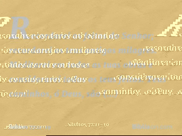 Recordarei os feitos do Senhor;
recordarei os teus antigos milagres. Meditarei em todas as tuas obras
e considerarei todos os teus feitos. Teus caminhos, ó Deus
