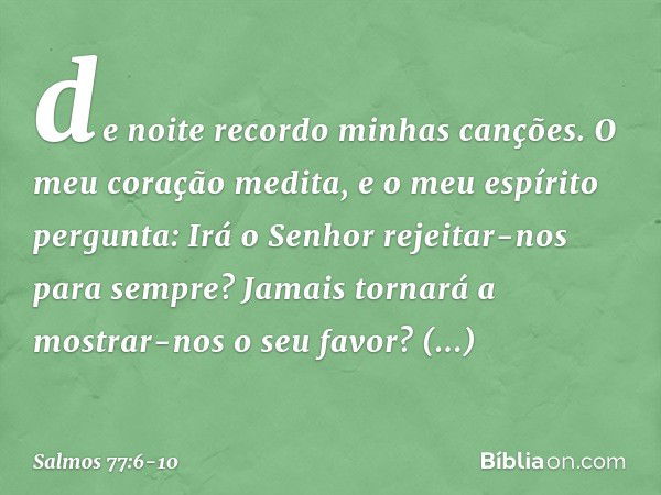 de noite recordo minhas canções.
O meu coração medita,
e o meu espírito pergunta: Irá o Senhor rejeitar-nos para sempre?
Jamais tornará a mostrar-nos o seu favo