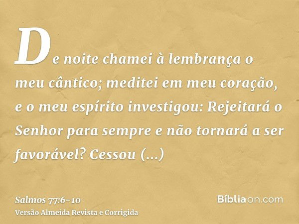 De noite chamei à lembrança o meu cântico; meditei em meu coração, e o meu espírito investigou:Rejeitará o Senhor para sempre e não tornará a ser favorável?Cess