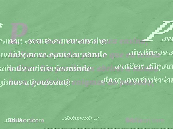 Povo meu, escute o meu ensino;
incline os ouvidos
para o que eu tenho a dizer. Em parábolas abrirei a minha boca,
proferirei enigmas do passado; -- Salmo 78:1-2