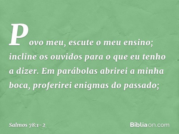 Povo meu, escute o meu ensino;
incline os ouvidos
para o que eu tenho a dizer. Em parábolas abrirei a minha boca,
proferirei enigmas do passado; -- Salmo 78:1-2