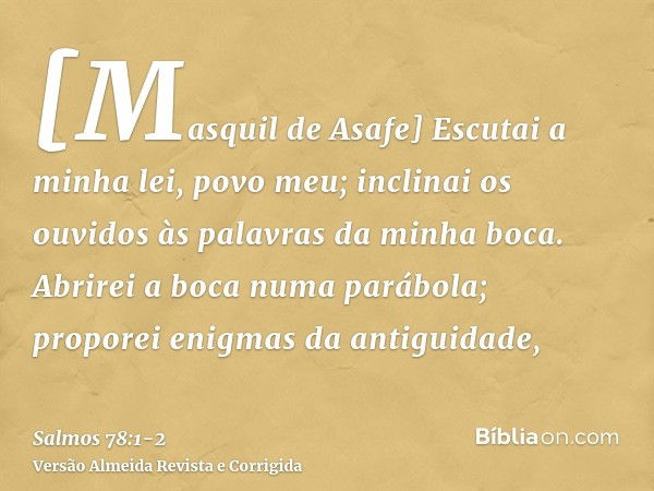 [Masquil de Asafe] Escutai a minha lei, povo meu; inclinai os ouvidos às palavras da minha boca.Abrirei a boca numa parábola; proporei enigmas da antiguidade,