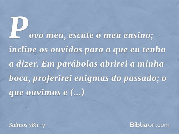 Povo meu, escute o meu ensino;
incline os ouvidos
para o que eu tenho a dizer. Em parábolas abrirei a minha boca,
proferirei enigmas do passado; o que ouvimos e