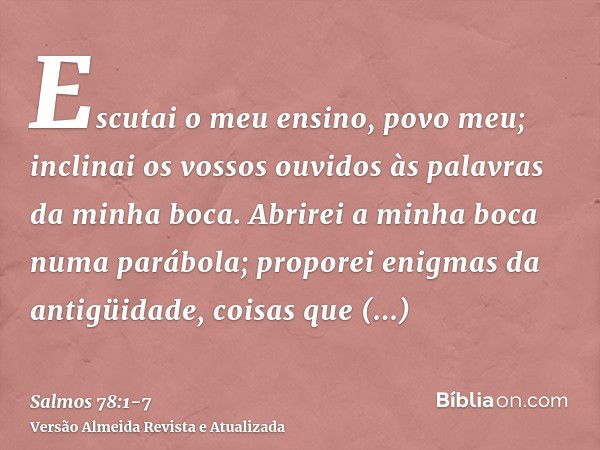 Escutai o meu ensino, povo meu; inclinai os vossos ouvidos às palavras da minha boca.Abrirei a minha boca numa parábola; proporei enigmas da antigüidade,coisas 