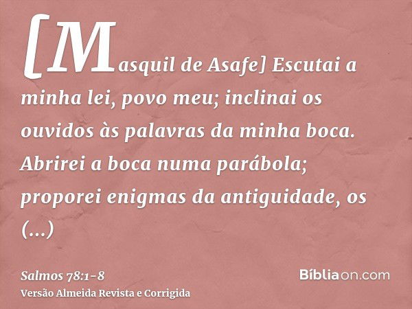 [Masquil de Asafe] Escutai a minha lei, povo meu; inclinai os ouvidos às palavras da minha boca.Abrirei a boca numa parábola; proporei enigmas da antiguidade,os