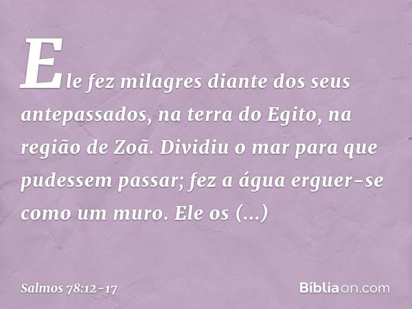 Ele fez milagres diante dos seus antepassados,
na terra do Egito, na região de Zoã. Dividiu o mar para que pudessem passar;
fez a água erguer-se como um muro. E