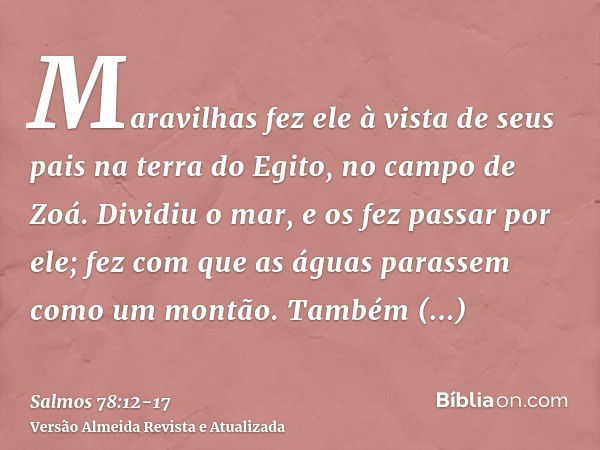 Maravilhas fez ele à vista de seus pais na terra do Egito, no campo de Zoá.Dividiu o mar, e os fez passar por ele; fez com que as águas parassem como um montão.