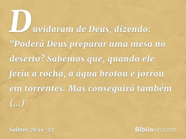 Duvidaram de Deus, dizendo:
"Poderá Deus preparar uma mesa no deserto? Sabemos que, quando ele feriu a rocha,
a água brotou e jorrou em torrentes.
Mas conseguir