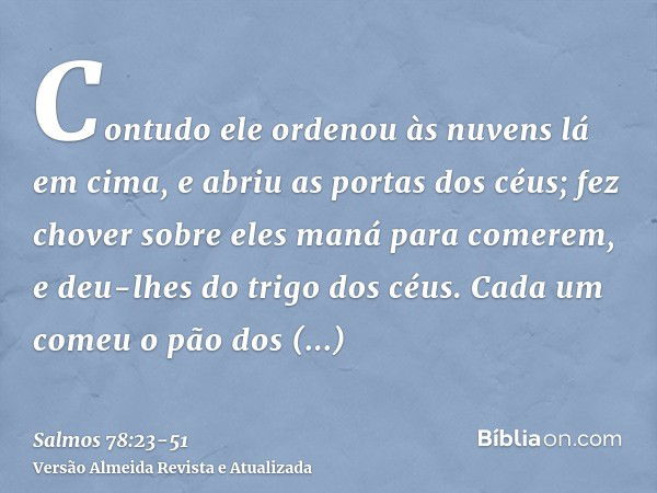 Contudo ele ordenou às nuvens lá em cima, e abriu as portas dos céus;fez chover sobre eles maná para comerem, e deu-lhes do trigo dos céus.Cada um comeu o pão d