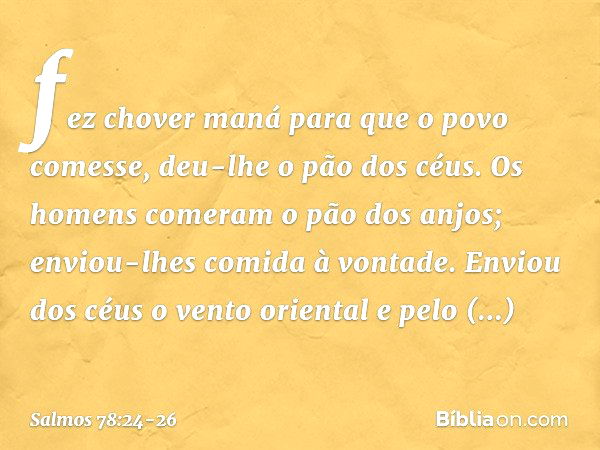 fez chover maná para que o povo comesse,
deu-lhe o pão dos céus. Os homens comeram o pão dos anjos;
enviou-lhes comida à vontade. Enviou dos céus o vento orient