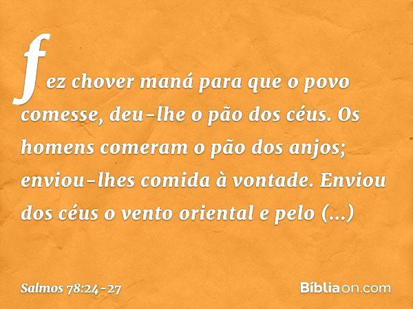 fez chover maná para que o povo comesse,
deu-lhe o pão dos céus. Os homens comeram o pão dos anjos;
enviou-lhes comida à vontade. Enviou dos céus o vento orient