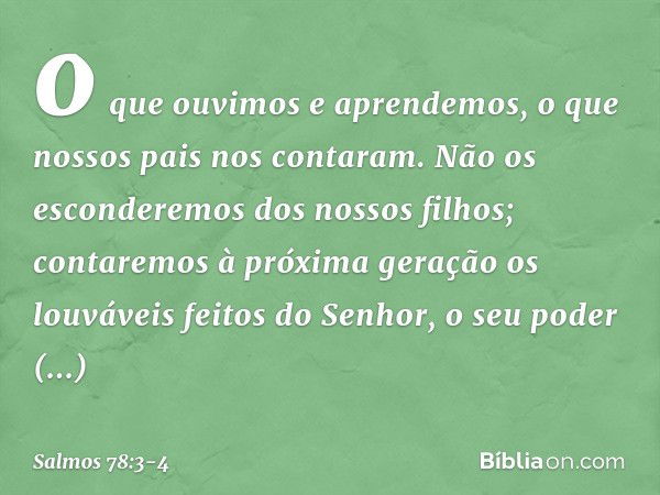 o que ouvimos e aprendemos,
o que nossos pais nos contaram. Não os esconderemos dos nossos filhos;
contaremos à próxima geração
os louváveis feitos do Senhor,
o