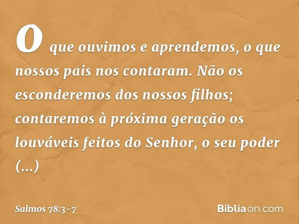 o que ouvimos e aprendemos,
o que nossos pais nos contaram. Não os esconderemos dos nossos filhos;
contaremos à próxima geração
os louváveis feitos do Senhor,
o