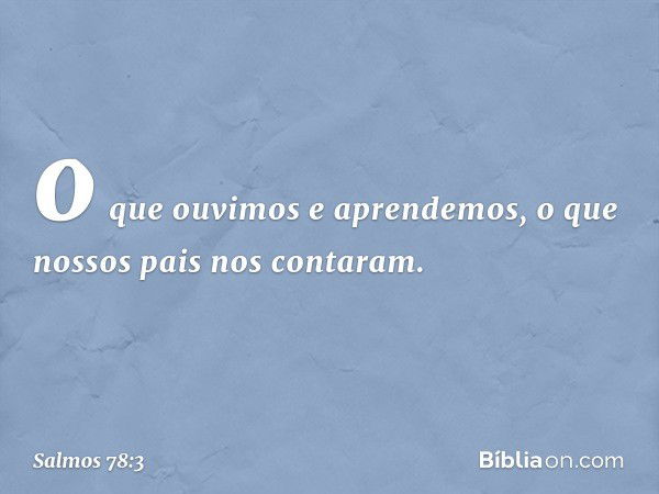 o que ouvimos e aprendemos,
o que nossos pais nos contaram. -- Salmo 78:3